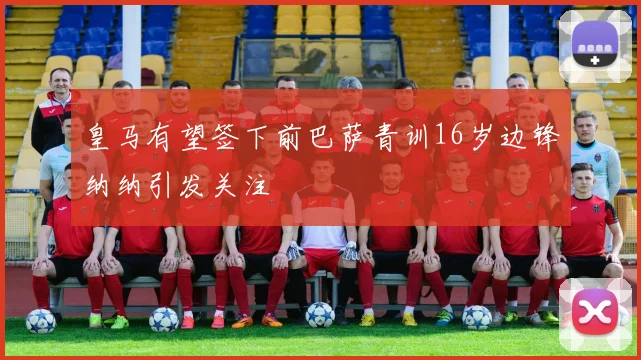 皇马有望签下前巴萨青训16岁边锋纳纳引发关注
