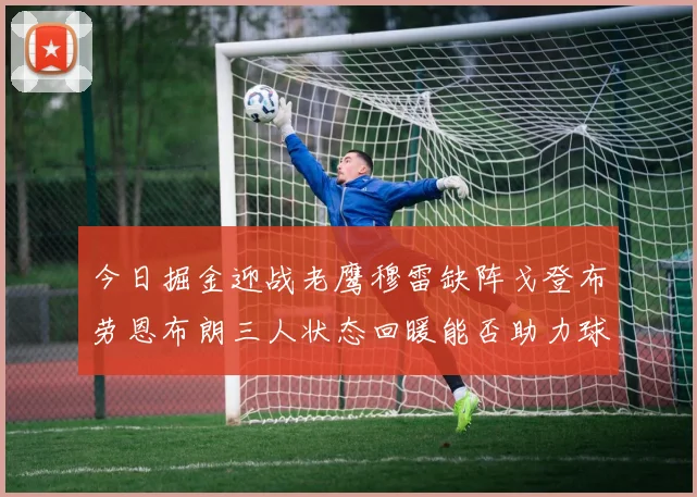 今日掘金迎战老鹰穆雷缺阵戈登布劳恩布朗三人状态回暖能否助力球队取胜