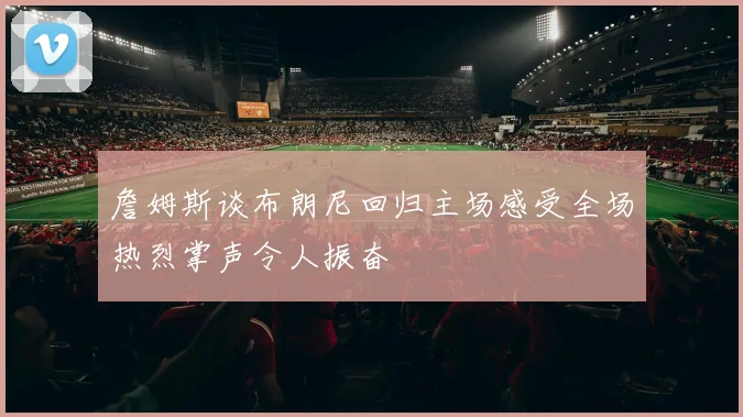 詹姆斯谈布朗尼回归主场感受全场热烈掌声令人振奋