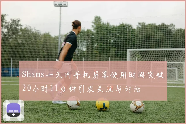 Shams一天内手机屏幕使用时间突破20小时11分钟引发关注与讨论