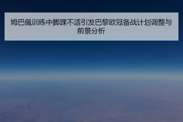姆巴佩训练中脚踝不适引发巴黎欧冠备战计划调整与前景分析（xingkong）